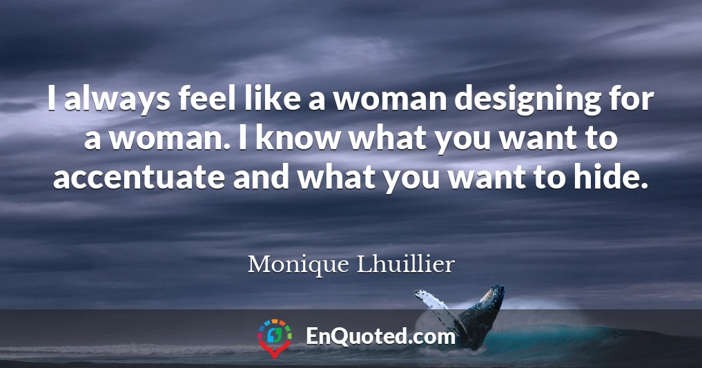 I always feel like a woman designing for a woman. I know what you want to accentuate and what you want to hide.