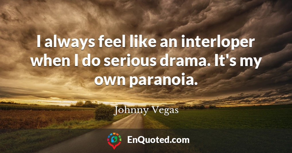 I always feel like an interloper when I do serious drama. It's my own paranoia.