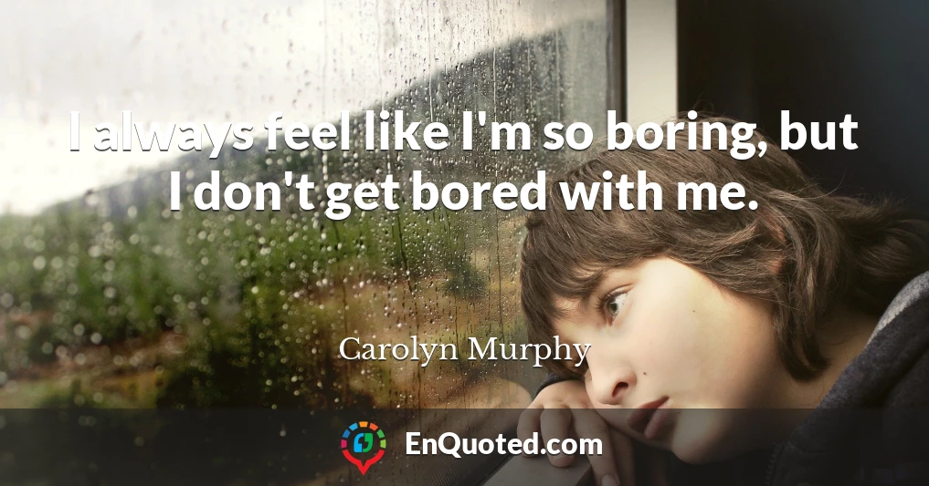 I always feel like I'm so boring, but I don't get bored with me.