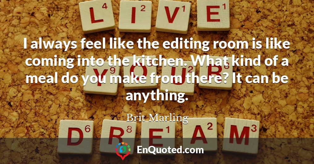 I always feel like the editing room is like coming into the kitchen. What kind of a meal do you make from there? It can be anything.