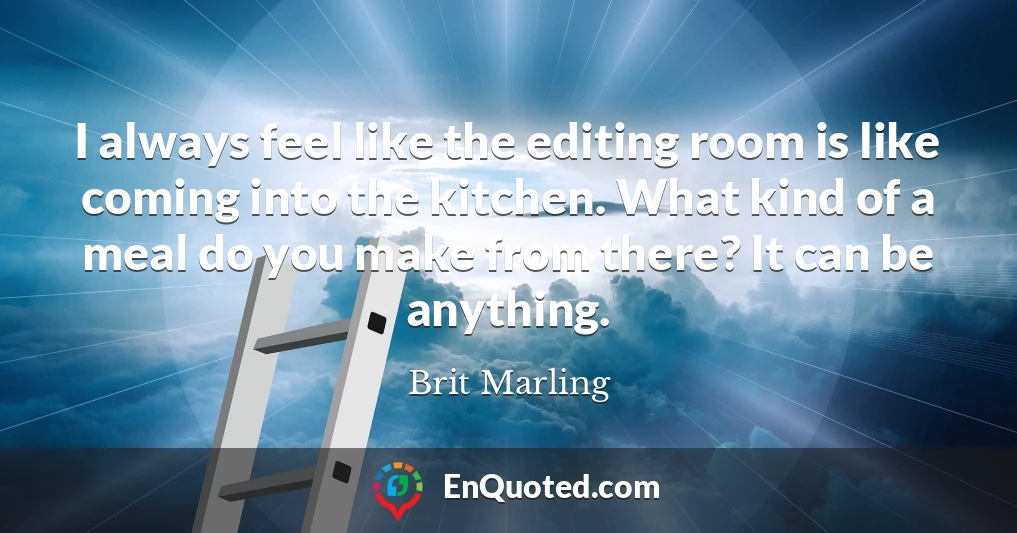 I always feel like the editing room is like coming into the kitchen. What kind of a meal do you make from there? It can be anything.