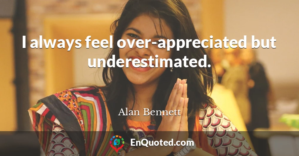 I always feel over-appreciated but underestimated.