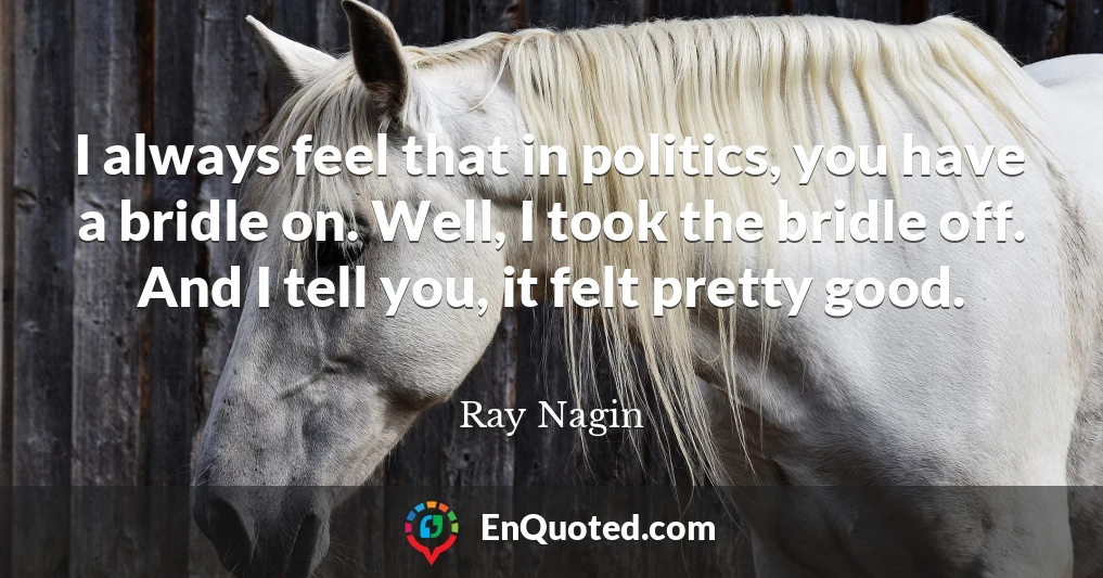 I always feel that in politics, you have a bridle on. Well, I took the bridle off. And I tell you, it felt pretty good.