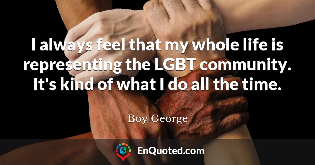 I always feel that my whole life is representing the LGBT community. It's kind of what I do all the time.
