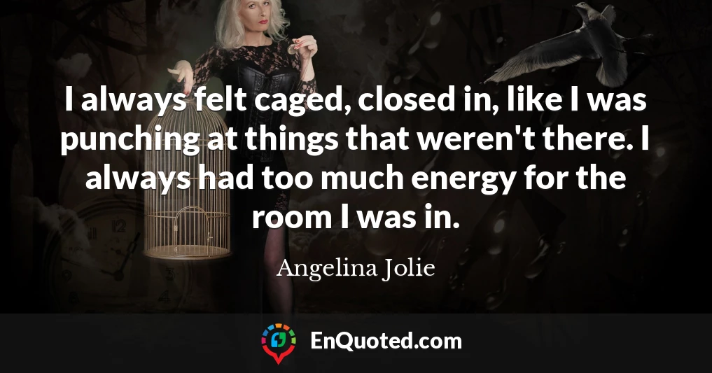 I always felt caged, closed in, like I was punching at things that weren't there. I always had too much energy for the room I was in.