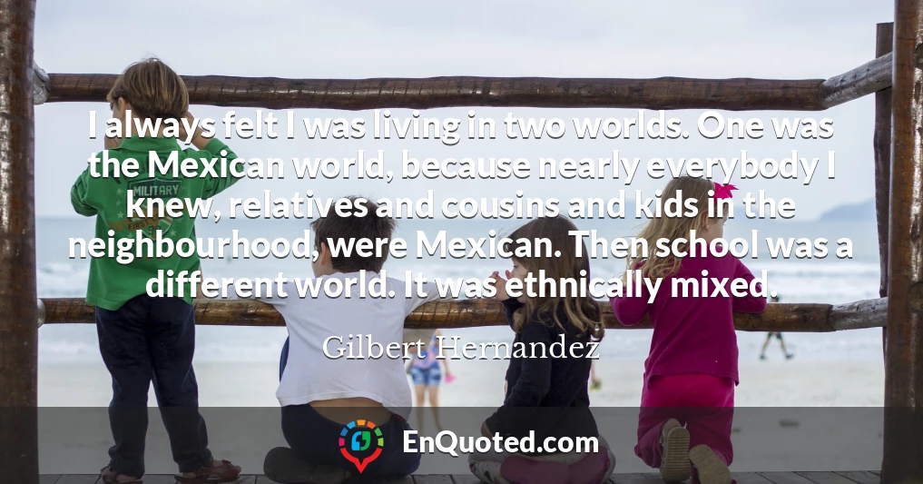 I always felt I was living in two worlds. One was the Mexican world, because nearly everybody I knew, relatives and cousins and kids in the neighbourhood, were Mexican. Then school was a different world. It was ethnically mixed.