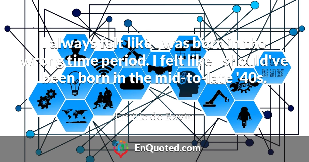 I always felt like I was born in the wrong time period. I felt like I should've been born in the mid-to-late '40s.