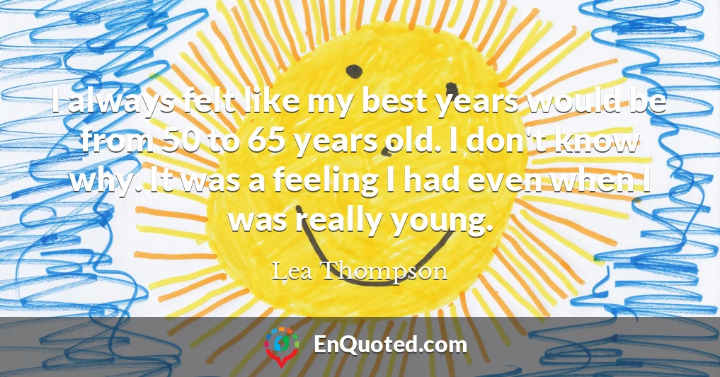 I always felt like my best years would be from 50 to 65 years old. I don't know why. It was a feeling I had even when I was really young.