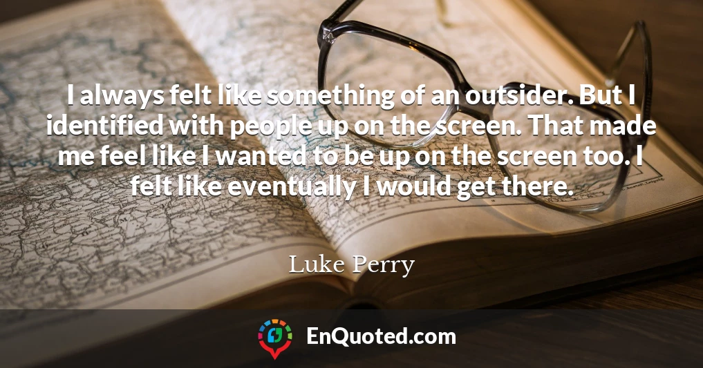 I always felt like something of an outsider. But I identified with people up on the screen. That made me feel like I wanted to be up on the screen too. I felt like eventually I would get there.