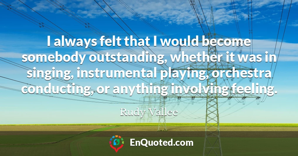 I always felt that I would become somebody outstanding, whether it was in singing, instrumental playing, orchestra conducting, or anything involving feeling.