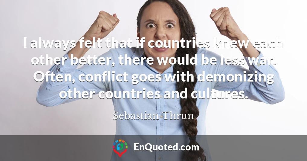 I always felt that if countries knew each other better, there would be less war. Often, conflict goes with demonizing other countries and cultures.
