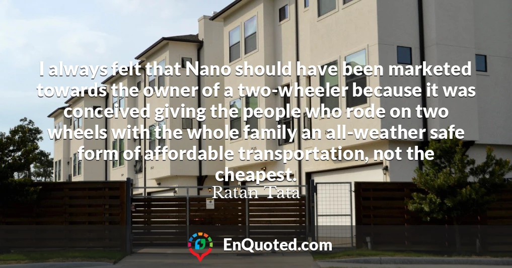 I always felt that Nano should have been marketed towards the owner of a two-wheeler because it was conceived giving the people who rode on two wheels with the whole family an all-weather safe form of affordable transportation, not the cheapest.