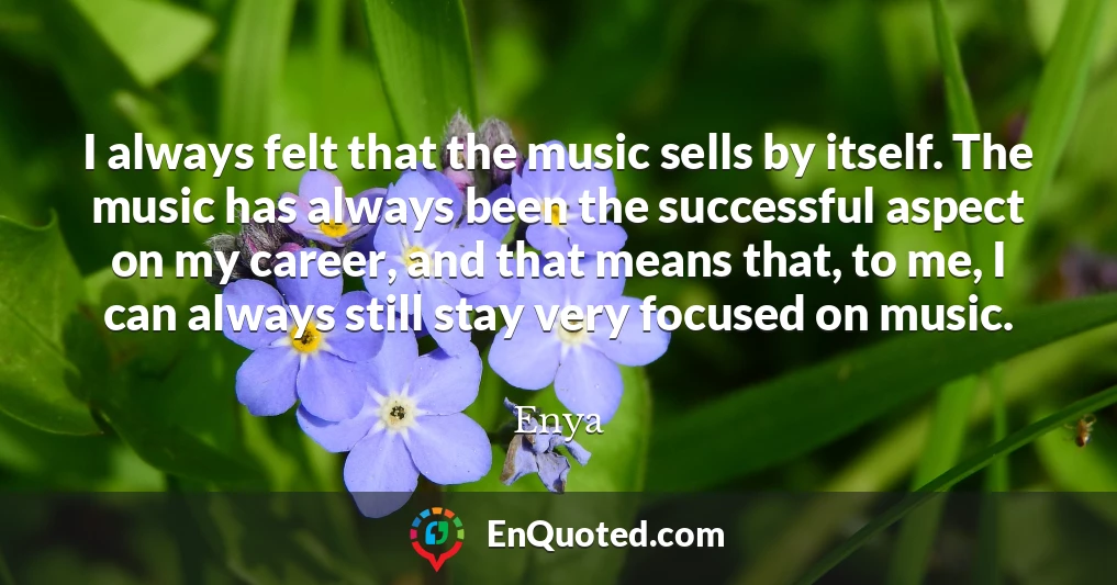 I always felt that the music sells by itself. The music has always been the successful aspect on my career, and that means that, to me, I can always still stay very focused on music.
