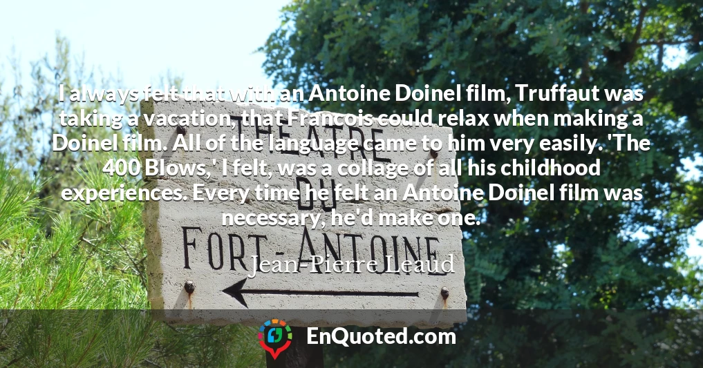 I always felt that with an Antoine Doinel film, Truffaut was taking a vacation, that Francois could relax when making a Doinel film. All of the language came to him very easily. 'The 400 Blows,' I felt, was a collage of all his childhood experiences. Every time he felt an Antoine Doinel film was necessary, he'd make one.