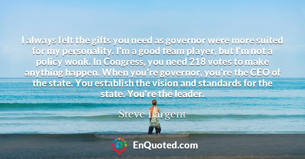 I always felt the gifts you need as governor were more suited for my personality. I'm a good team player, but I'm not a policy wonk. In Congress, you need 218 votes to make anything happen. When you're governor, you're the CEO of the state. You establish the vision and standards for the state. You're the leader.