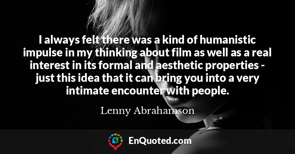 I always felt there was a kind of humanistic impulse in my thinking about film as well as a real interest in its formal and aesthetic properties - just this idea that it can bring you into a very intimate encounter with people.