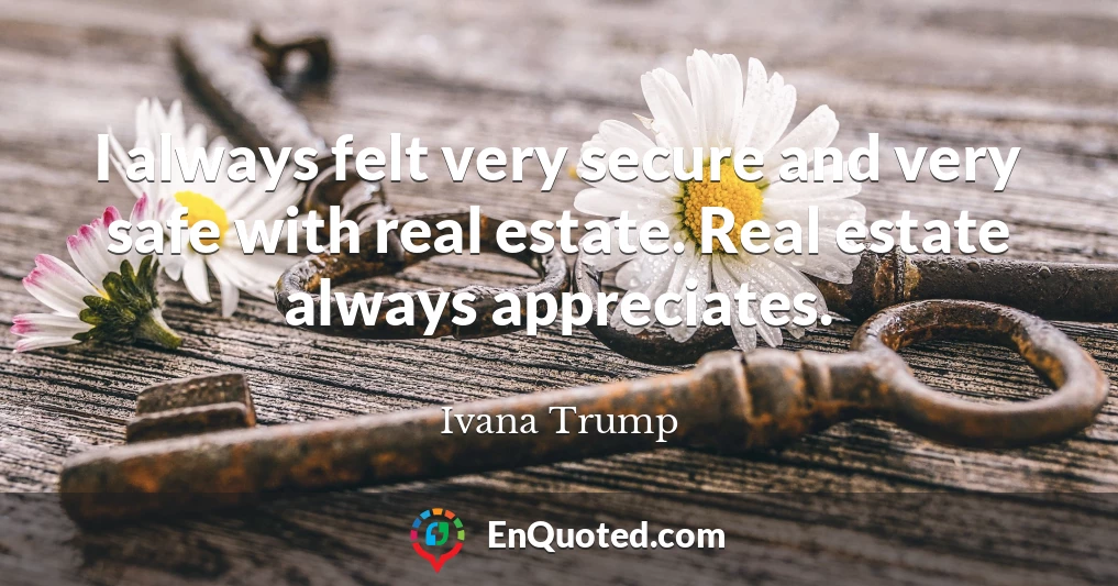 I always felt very secure and very safe with real estate. Real estate always appreciates.