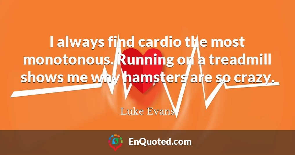 I always find cardio the most monotonous. Running on a treadmill shows me why hamsters are so crazy.