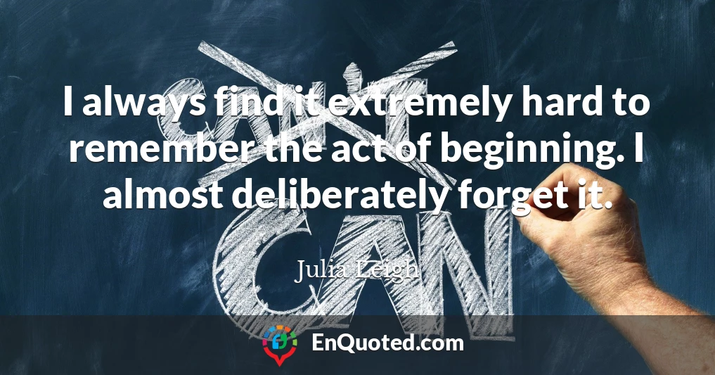 I always find it extremely hard to remember the act of beginning. I almost deliberately forget it.