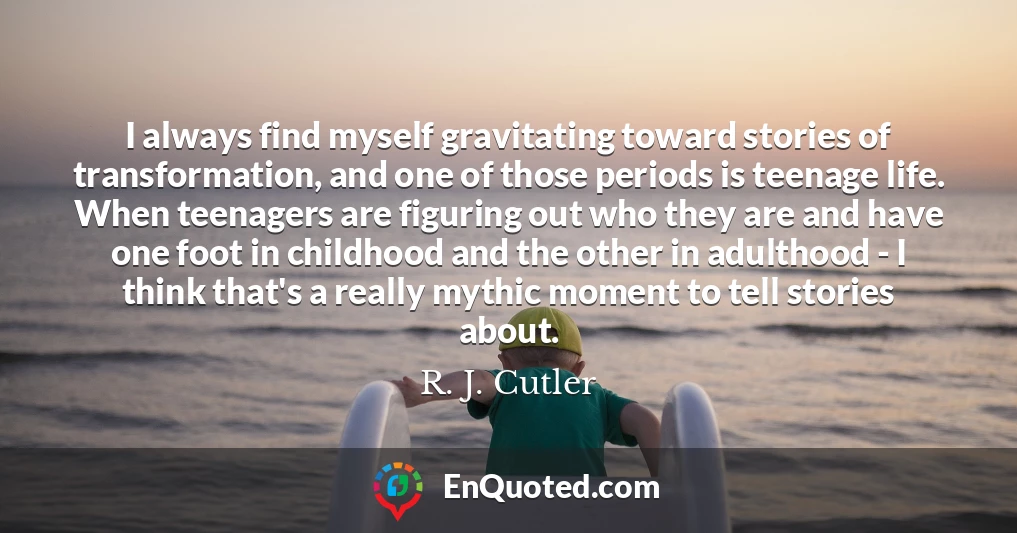 I always find myself gravitating toward stories of transformation, and one of those periods is teenage life. When teenagers are figuring out who they are and have one foot in childhood and the other in adulthood - I think that's a really mythic moment to tell stories about.