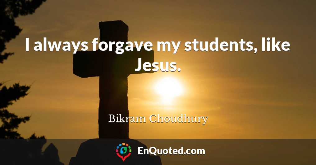 I always forgave my students, like Jesus.