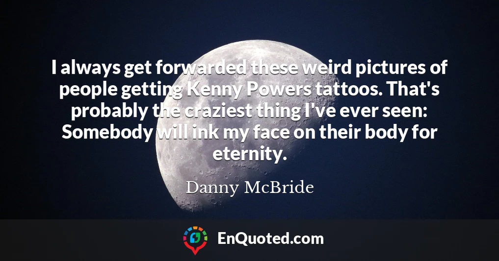 I always get forwarded these weird pictures of people getting Kenny Powers tattoos. That's probably the craziest thing I've ever seen: Somebody will ink my face on their body for eternity.