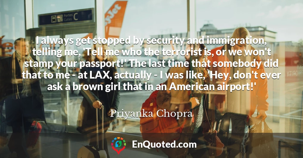 I always get stopped by security and immigration, telling me, 'Tell me who the terrorist is, or we won't stamp your passport!' The last time that somebody did that to me - at LAX, actually - I was like, 'Hey, don't ever ask a brown girl that in an American airport!'