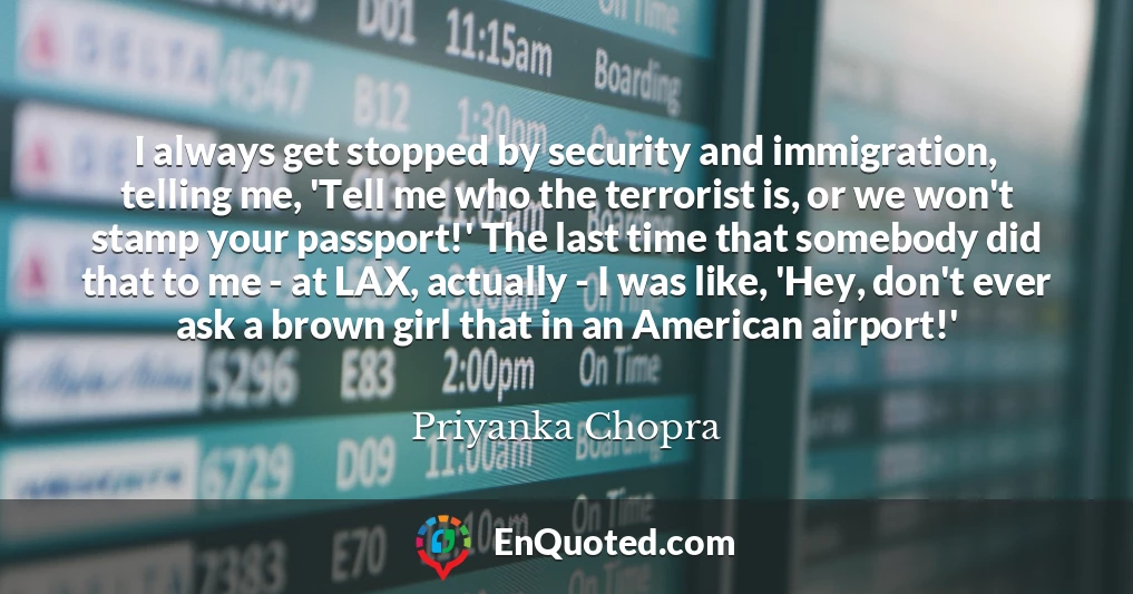 I always get stopped by security and immigration, telling me, 'Tell me who the terrorist is, or we won't stamp your passport!' The last time that somebody did that to me - at LAX, actually - I was like, 'Hey, don't ever ask a brown girl that in an American airport!'