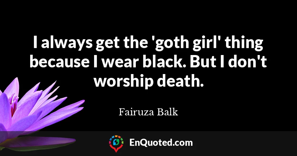 I always get the 'goth girl' thing because I wear black. But I don't worship death.