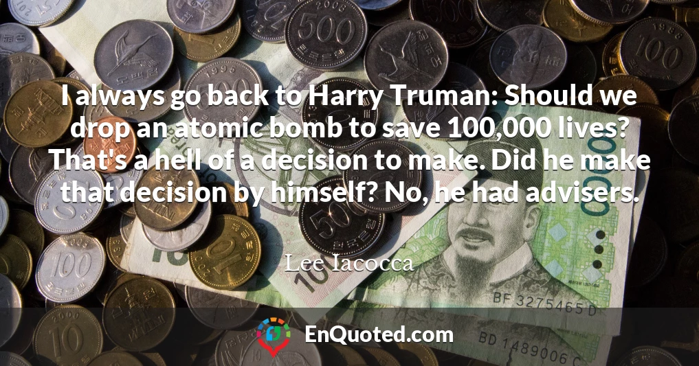 I always go back to Harry Truman: Should we drop an atomic bomb to save 100,000 lives? That's a hell of a decision to make. Did he make that decision by himself? No, he had advisers.