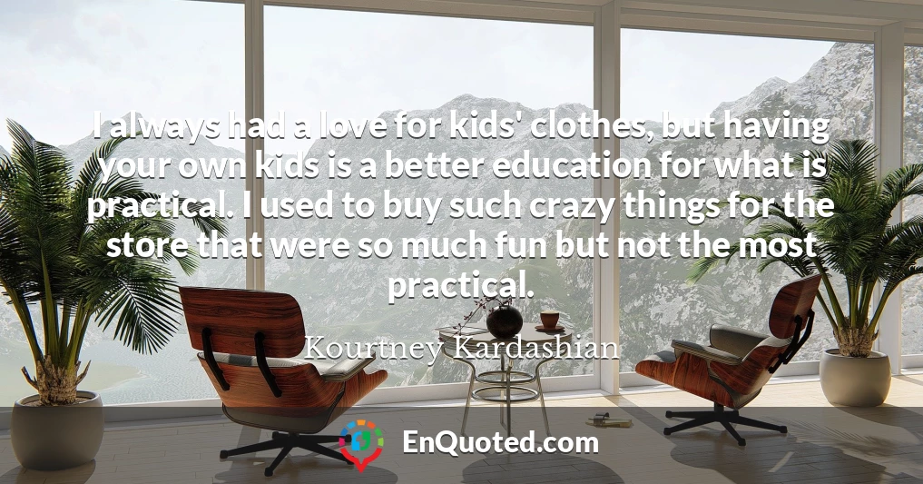 I always had a love for kids' clothes, but having your own kids is a better education for what is practical. I used to buy such crazy things for the store that were so much fun but not the most practical.