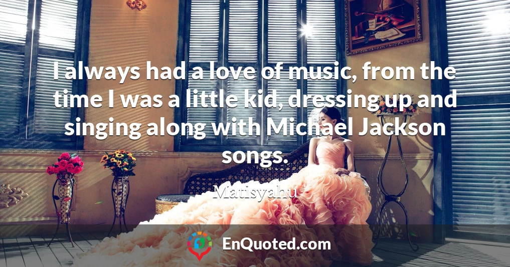 I always had a love of music, from the time I was a little kid, dressing up and singing along with Michael Jackson songs.