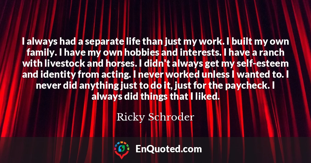 I always had a separate life than just my work. I built my own family. I have my own hobbies and interests. I have a ranch with livestock and horses. I didn't always get my self-esteem and identity from acting. I never worked unless I wanted to. I never did anything just to do it, just for the paycheck. I always did things that I liked.