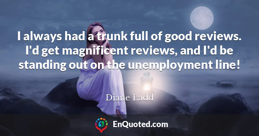 I always had a trunk full of good reviews. I'd get magnificent reviews, and I'd be standing out on the unemployment line!