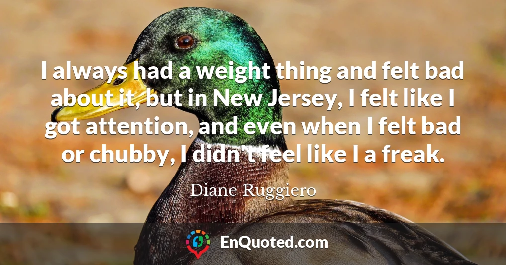 I always had a weight thing and felt bad about it, but in New Jersey, I felt like I got attention, and even when I felt bad or chubby, I didn't feel like I a freak.