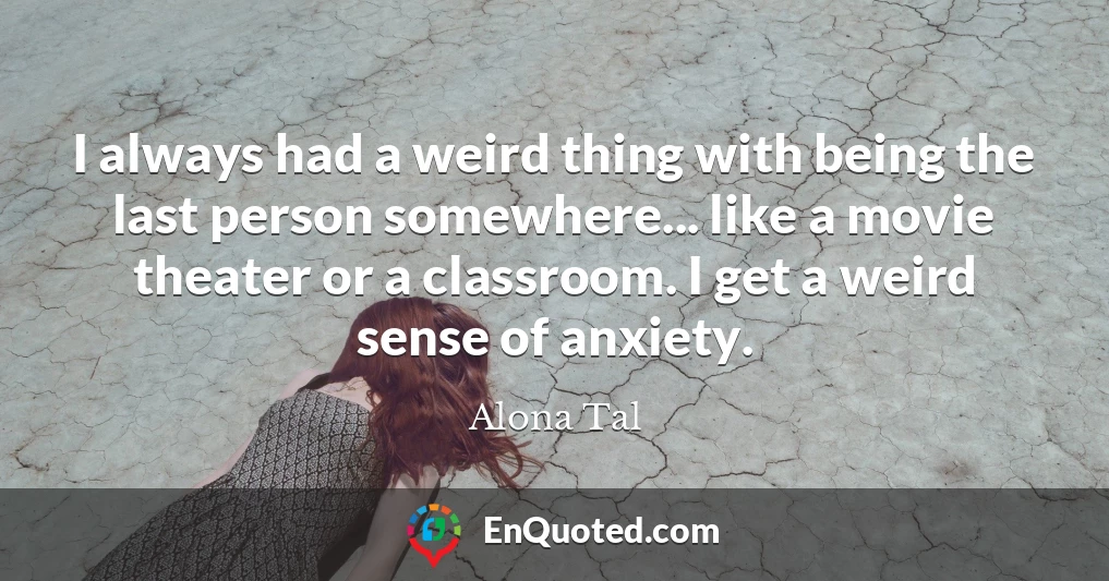 I always had a weird thing with being the last person somewhere... like a movie theater or a classroom. I get a weird sense of anxiety.