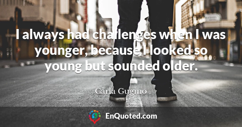 I always had challenges when I was younger, because I looked so young but sounded older.