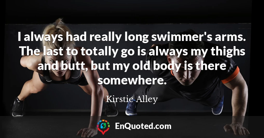 I always had really long swimmer's arms. The last to totally go is always my thighs and butt, but my old body is there somewhere.