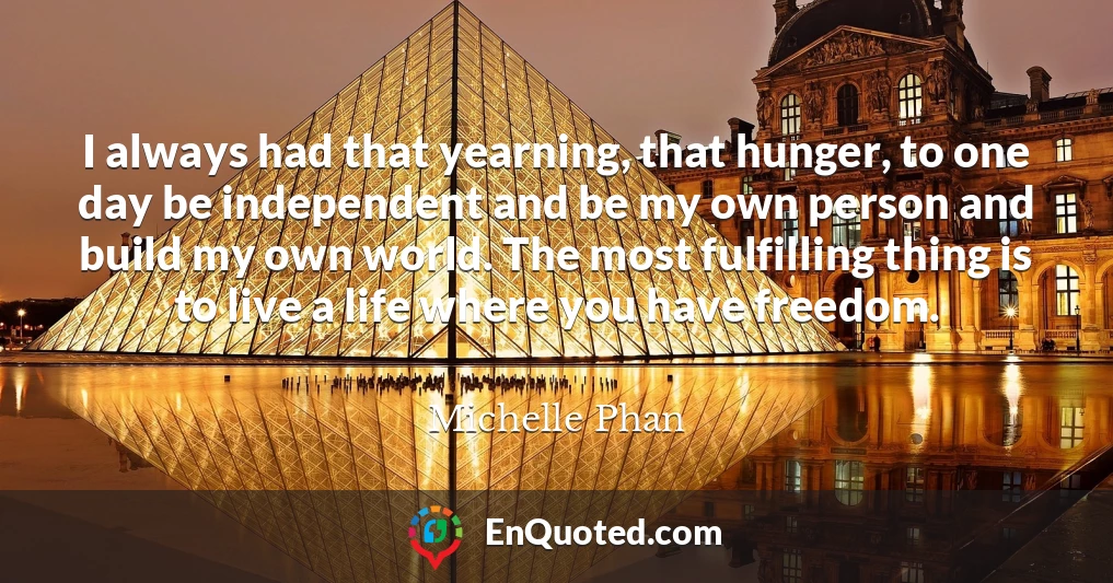 I always had that yearning, that hunger, to one day be independent and be my own person and build my own world. The most fulfilling thing is to live a life where you have freedom.