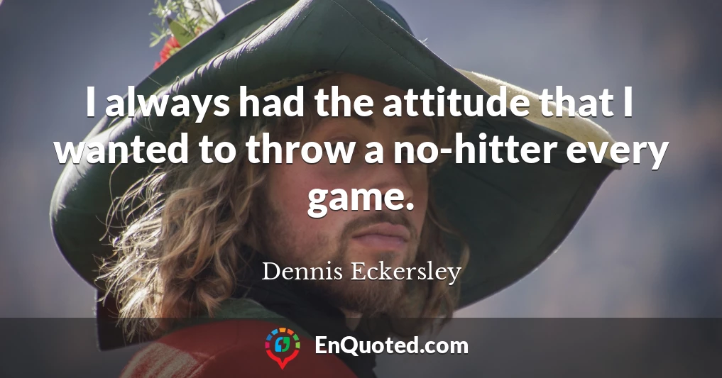 I always had the attitude that I wanted to throw a no-hitter every game.