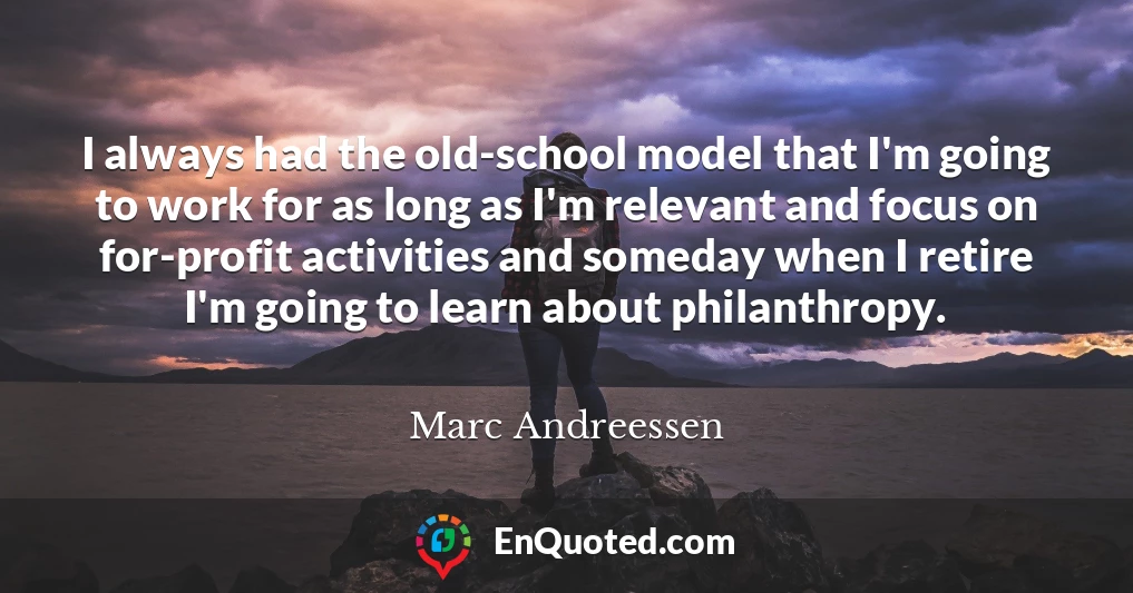I always had the old-school model that I'm going to work for as long as I'm relevant and focus on for-profit activities and someday when I retire I'm going to learn about philanthropy.