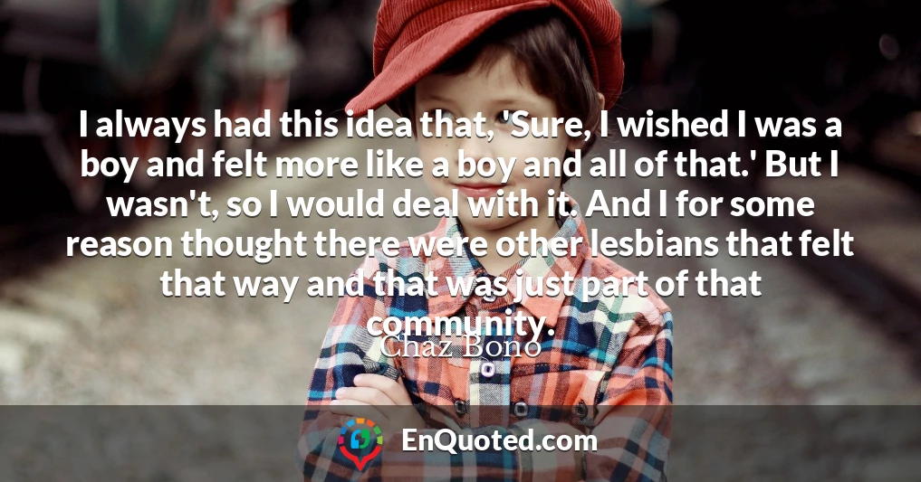 I always had this idea that, 'Sure, I wished I was a boy and felt more like a boy and all of that.' But I wasn't, so I would deal with it. And I for some reason thought there were other lesbians that felt that way and that was just part of that community.