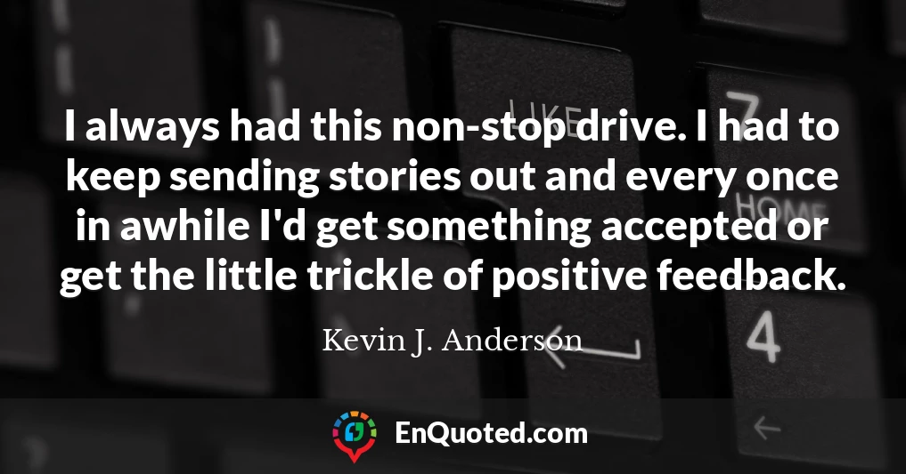 I always had this non-stop drive. I had to keep sending stories out and every once in awhile I'd get something accepted or get the little trickle of positive feedback.
