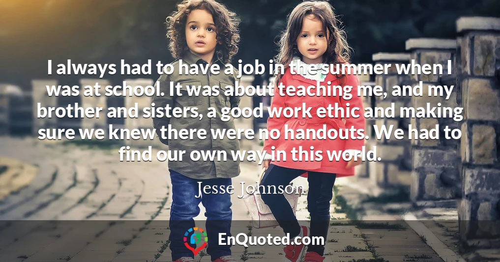 I always had to have a job in the summer when I was at school. It was about teaching me, and my brother and sisters, a good work ethic and making sure we knew there were no handouts. We had to find our own way in this world.