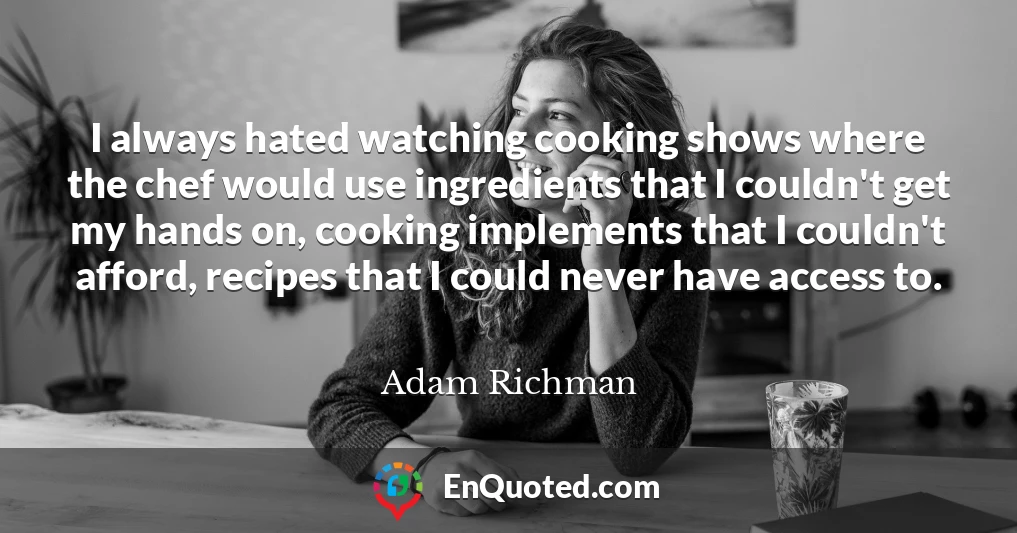 I always hated watching cooking shows where the chef would use ingredients that I couldn't get my hands on, cooking implements that I couldn't afford, recipes that I could never have access to.