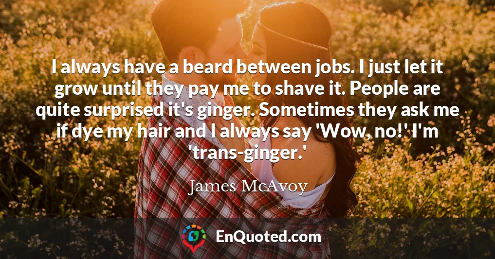 I always have a beard between jobs. I just let it grow until they pay me to shave it. People are quite surprised it's ginger. Sometimes they ask me if dye my hair and I always say 'Wow, no!' I'm 'trans-ginger.'
