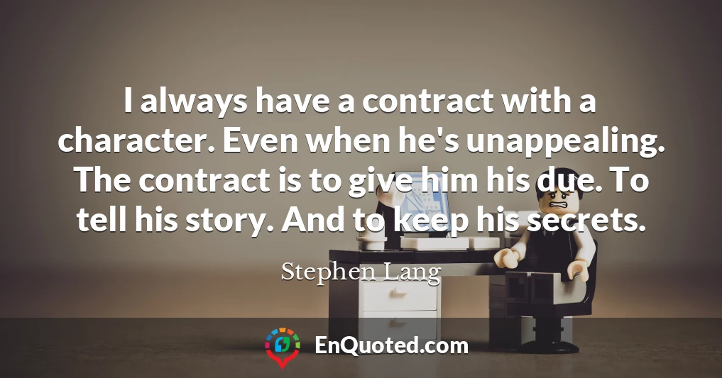 I always have a contract with a character. Even when he's unappealing. The contract is to give him his due. To tell his story. And to keep his secrets.