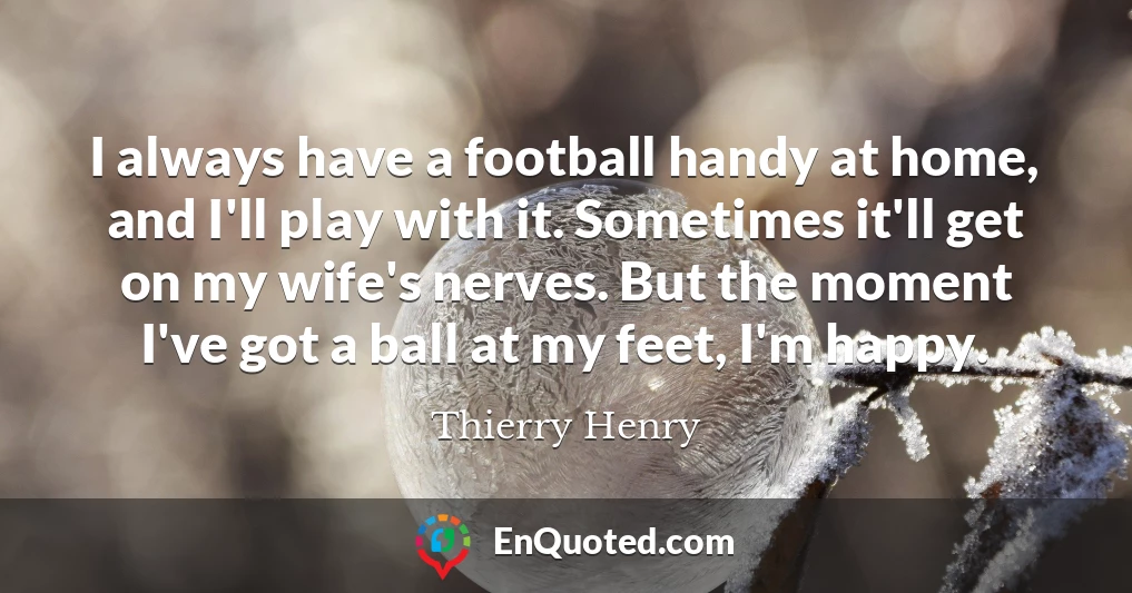 I always have a football handy at home, and I'll play with it. Sometimes it'll get on my wife's nerves. But the moment I've got a ball at my feet, I'm happy.