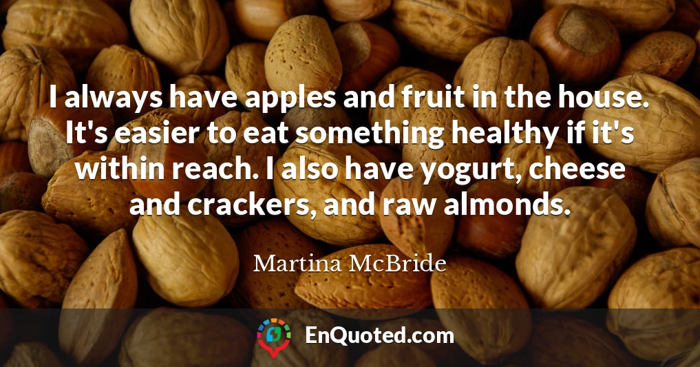 I always have apples and fruit in the house. It's easier to eat something healthy if it's within reach. I also have yogurt, cheese and crackers, and raw almonds.