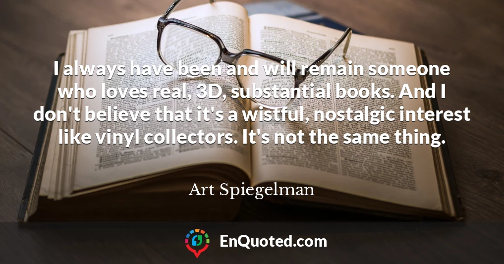 I always have been and will remain someone who loves real, 3D, substantial books. And I don't believe that it's a wistful, nostalgic interest like vinyl collectors. It's not the same thing.
